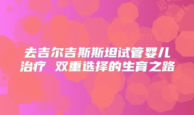 去吉尔吉斯斯坦试管婴儿治疗 双重选择的生育之路
