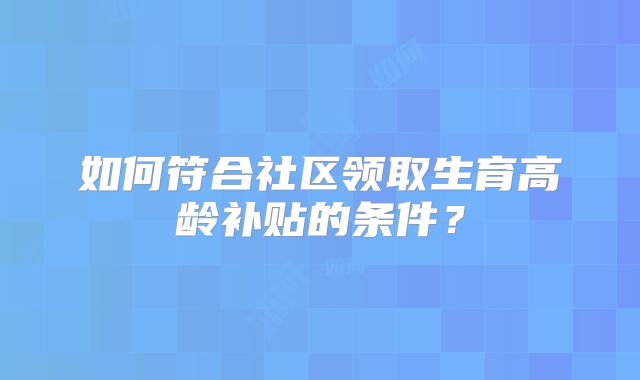 如何符合社区领取生育高龄补贴的条件?