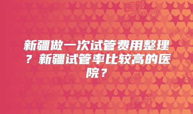 新疆做一次试管费用整理？新疆试管率比较高的医院？