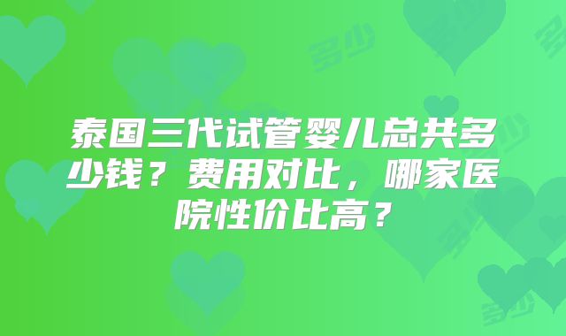 泰国三代试管婴儿总共多少钱？费用对比，哪家医院性价比高？
