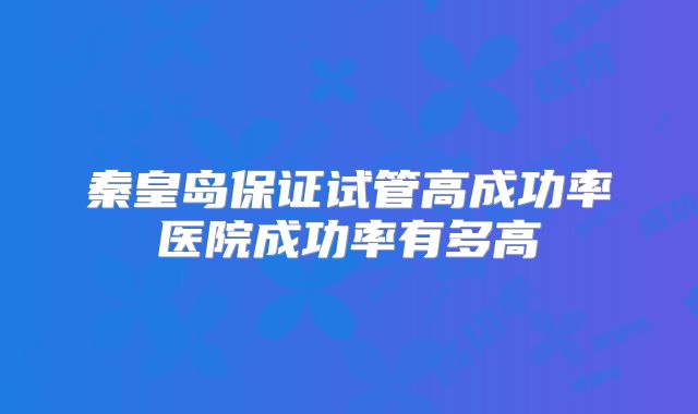 秦皇岛保证试管高成功率医院成功率有多高
