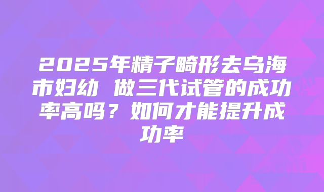 2025年精子畸形去乌海市妇幼 做三代试管的成功率高吗?如何才能提升成功率
