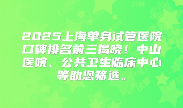 2025上海单身试管医院口碑排名前三揭晓!中山医院、公共卫生临床中心等助您筛选。