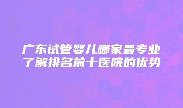 广东试管婴儿哪家最专业了解排名前十医院的优势