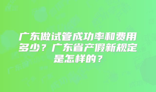广东做试管成功率和费用多少？广东省产假新规定是怎样的？