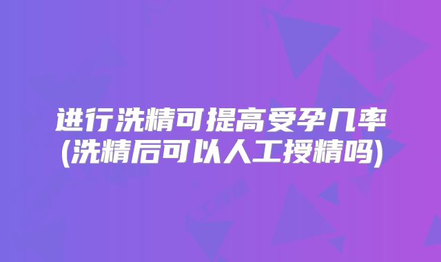 进行洗精可提高受孕几率(洗精后可以人工授精吗)