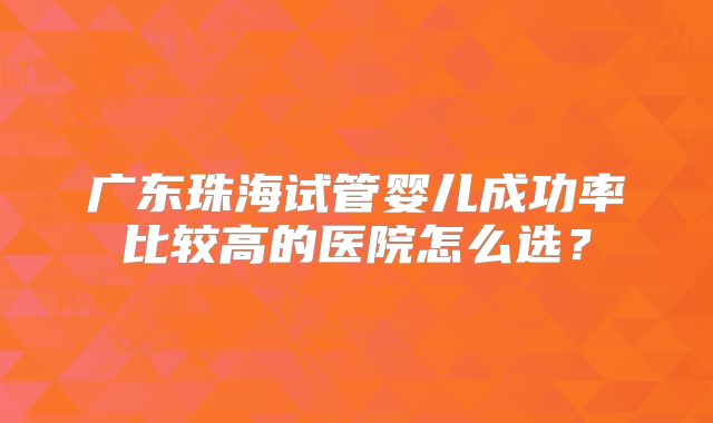 广东珠海试管婴儿成功率比较高的医院怎么选?