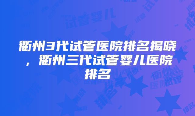 衢州3代试管医院排名揭晓,衢州三代试管婴儿医院排名