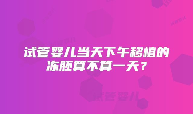 试管婴儿当天下午移植的冻胚算不算一天？