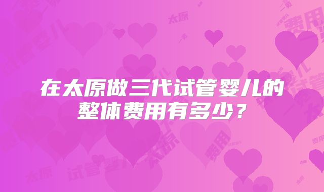 在太原做三代试管婴儿的整体费用有多少？