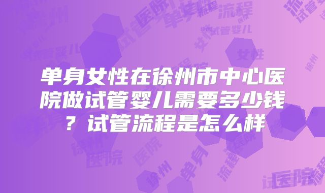 单身女性在徐州市中心医院做试管婴儿需要多少钱？试管流程是怎么样
