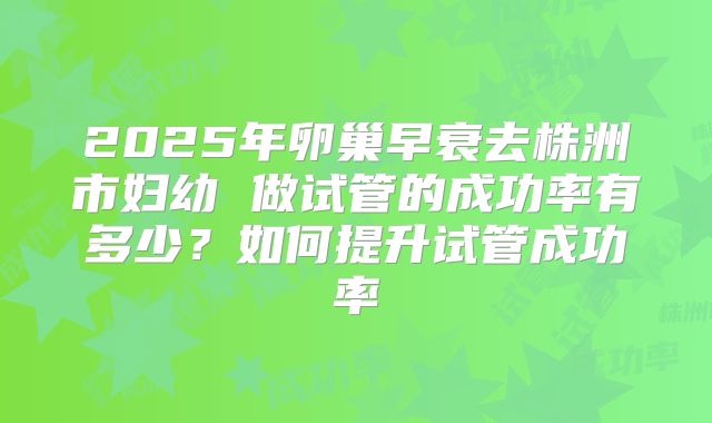 2025年卵巢早衰去株洲市妇幼 做试管的成功率有多少？如何提升试管成功率
