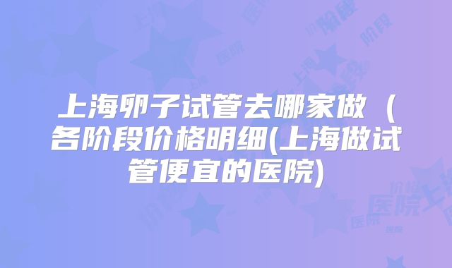 上海卵子试管去哪家做（各阶段价格明细(上海做试管便宜的医院)