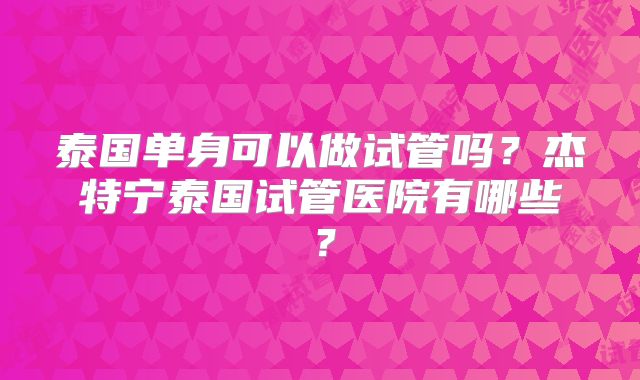 泰国单身可以做试管吗?杰特宁泰国试管医院有哪些?