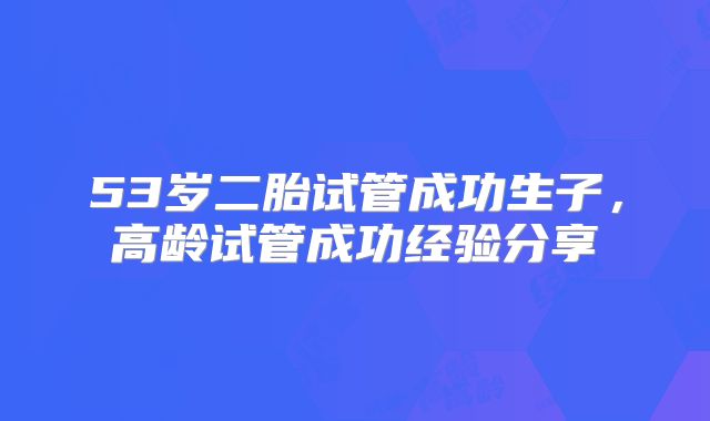 53岁二胎试管成功生子,高龄试管成功经验分享
