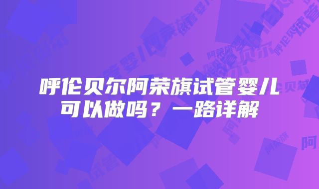 呼伦贝尔阿荣旗试管婴儿可以做吗?一路详解