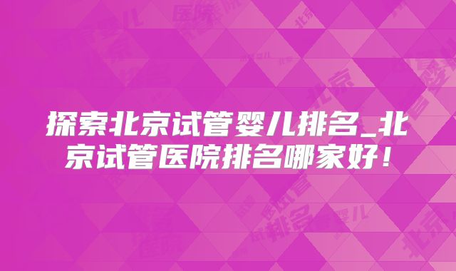 探索北京试管婴儿排名_北京试管医院排名哪家好！