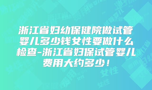 浙江省妇幼保健院做试管婴儿多少钱女性要做什么检查-浙江省妇保试管婴儿费用大约多少！