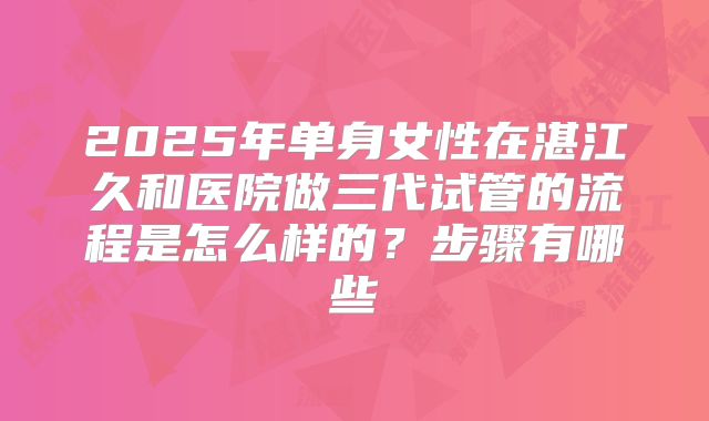 2025年单身女性在湛江久和医院做三代试管的流程是怎么样的?步骤有哪些