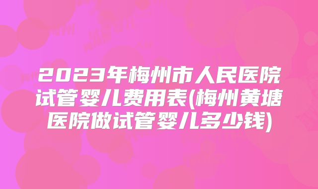 2023年梅州市人民医院试管婴儿费用表(梅州黄塘医院做试管婴儿多少钱)