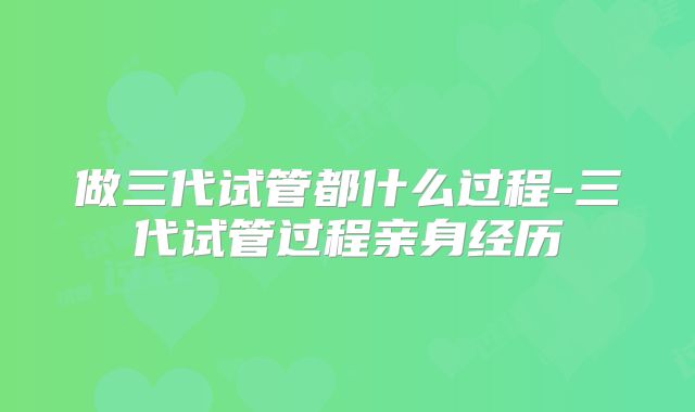 做三代试管都什么过程-三代试管过程亲身经历