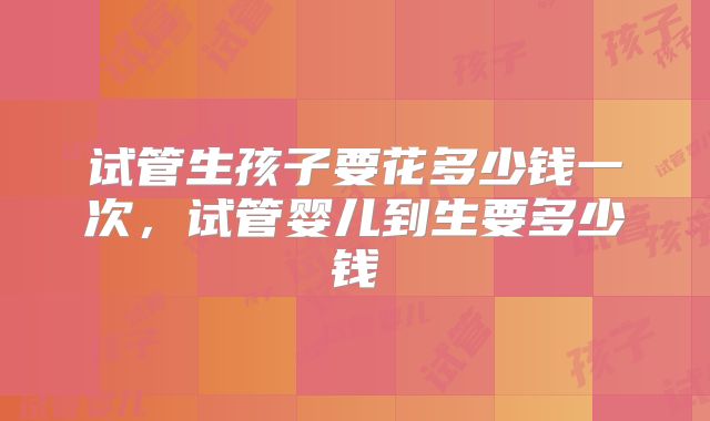 试管生孩子要花多少钱一次,试管婴儿到生要多少钱