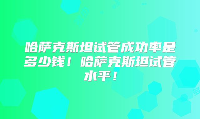 哈萨克斯坦试管成功率是多少钱！哈萨克斯坦试管水平！