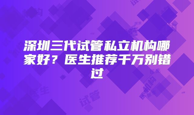 深圳三代试管私立机构哪家好？医生推荐千万别错过