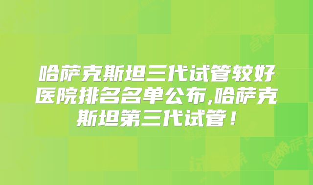 哈萨克斯坦三代试管较好医院排名名单公布,哈萨克斯坦第三代试管!