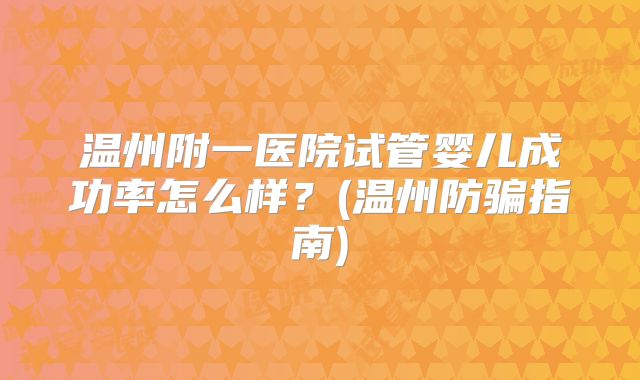 温州附一医院试管婴儿成功率怎么样？(温州防骗指南)