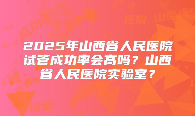 2025年山西省人民医院试管成功率会高吗？山西省人民医院实验室？