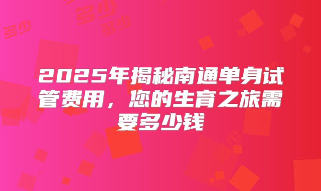2025年揭秘南通单身试管费用，您的生育之旅需要多少钱