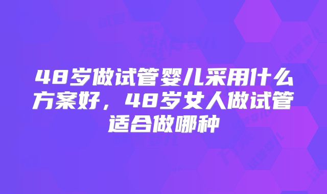 48岁做试管婴儿采用什么方案好，48岁女人做试管适合做哪种