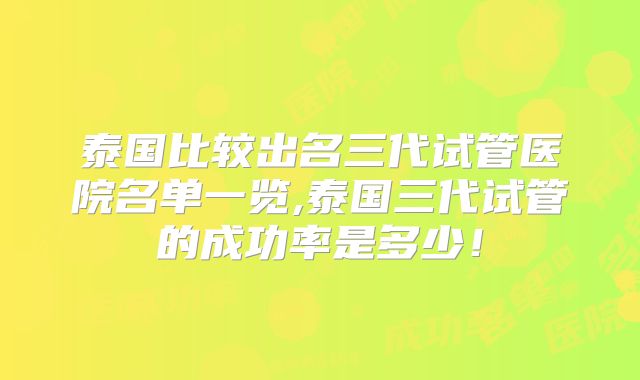 泰国比较出名三代试管医院名单一览,泰国三代试管的成功率是多少!