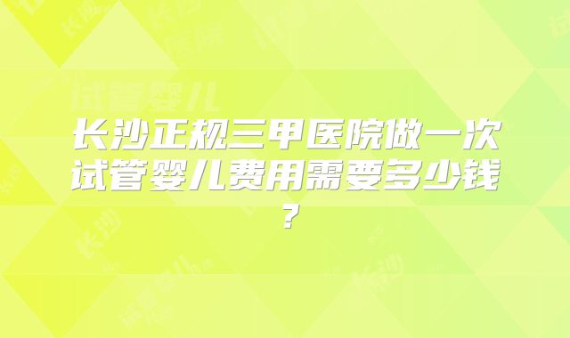 长沙正规三甲医院做一次试管婴儿费用需要多少钱？