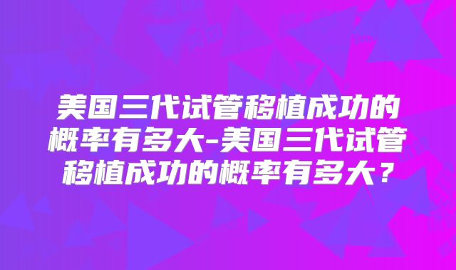 美国三代试管移植成功的概率有多大-美国三代试管移植成功的概率有多大？