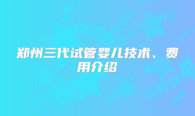 郑州三代试管婴儿技术、费用介绍