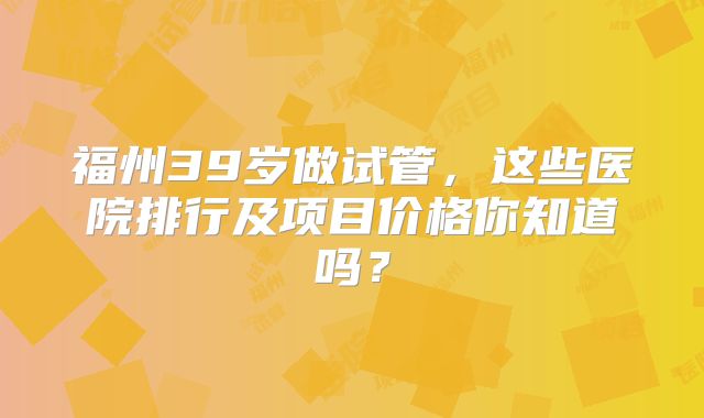 福州39岁做试管,这些医院排行及项目价格你知道吗?
