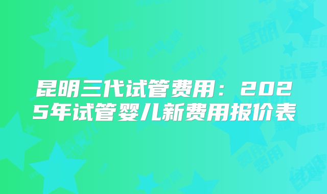 昆明三代试管费用：2025年试管婴儿新费用报价表
