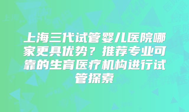 上海三代试管婴儿医院哪家更具优势？推荐专业可靠的生育医疗机构进行试管探索
