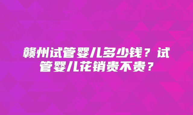 赣州试管婴儿多少钱?试管婴儿花销贵不贵?
