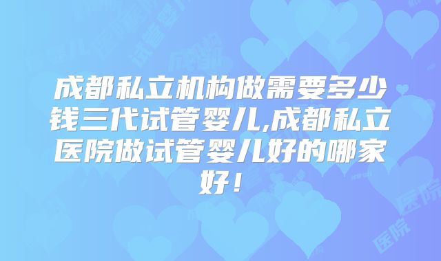 成都私立机构做需要多少钱三代试管婴儿,成都私立医院做试管婴儿好的哪家好！