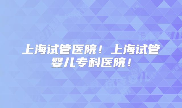 上海试管医院！上海试管婴儿专科医院！