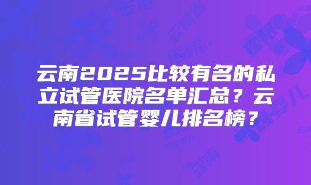 云南2025比较有名的私立试管医院名单汇总？云南省试管婴儿排名榜？