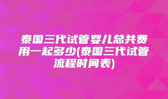 泰国三代试管婴儿总共费用一起多少(泰国三代试管流程时间表)