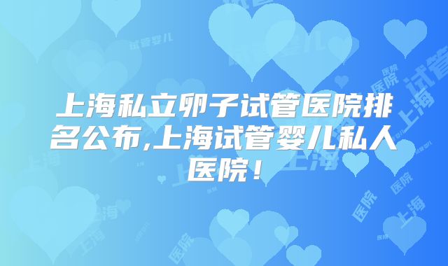 上海私立卵子试管医院排名公布,上海试管婴儿私人医院!