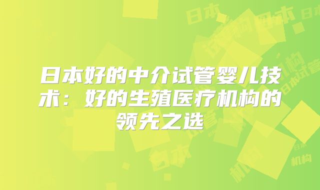 日本好的中介试管婴儿技术：好的生殖医疗机构的领先之选