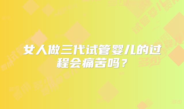 女人做三代试管婴儿的过程会痛苦吗？