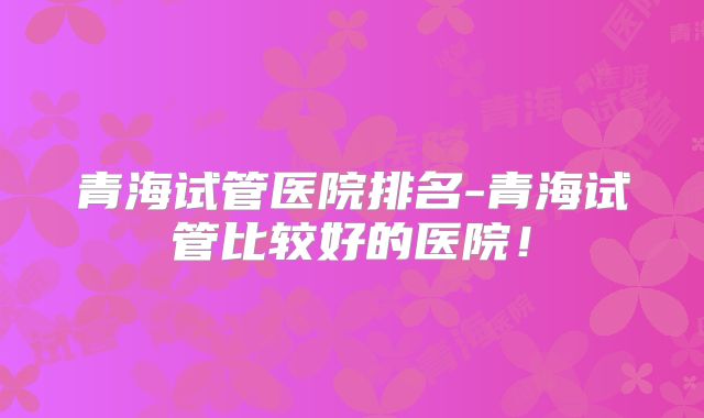 青海试管医院排名-青海试管比较好的医院！
