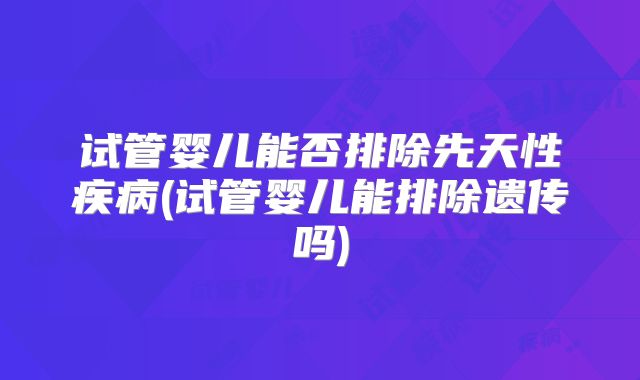 试管婴儿能否排除先天性疾病(试管婴儿能排除遗传吗)